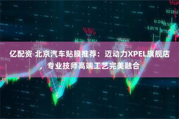 亿配资 北京汽车贴膜推荐：迈动力XPEL旗舰店，专业技师高端工艺完美融合