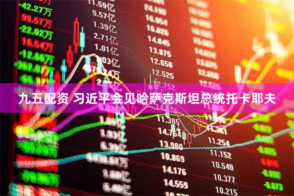 九五配资 习近平会见哈萨克斯坦总统托卡耶夫