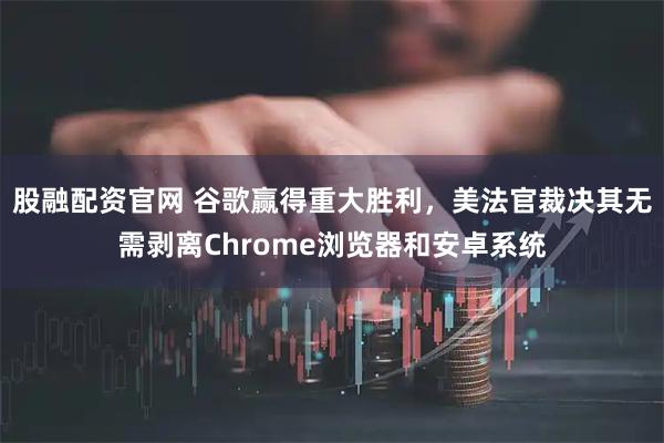 股融配资官网 谷歌赢得重大胜利，美法官裁决其无需剥离Chrome浏览器和安卓系统