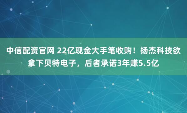 中信配资官网 22亿现金大手笔收购！扬杰科技欲拿下贝特电子，后者承诺3年赚5.5亿