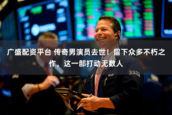 广盛配资平台 传奇男演员去世！留下众多不朽之作，这一部打动无数人