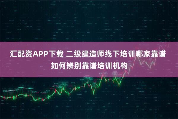 汇配资APP下载 二级建造师线下培训哪家靠谱 如何辨别靠谱培训机构
