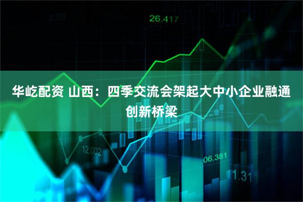 华屹配资 山西：四季交流会架起大中小企业融通创新桥梁